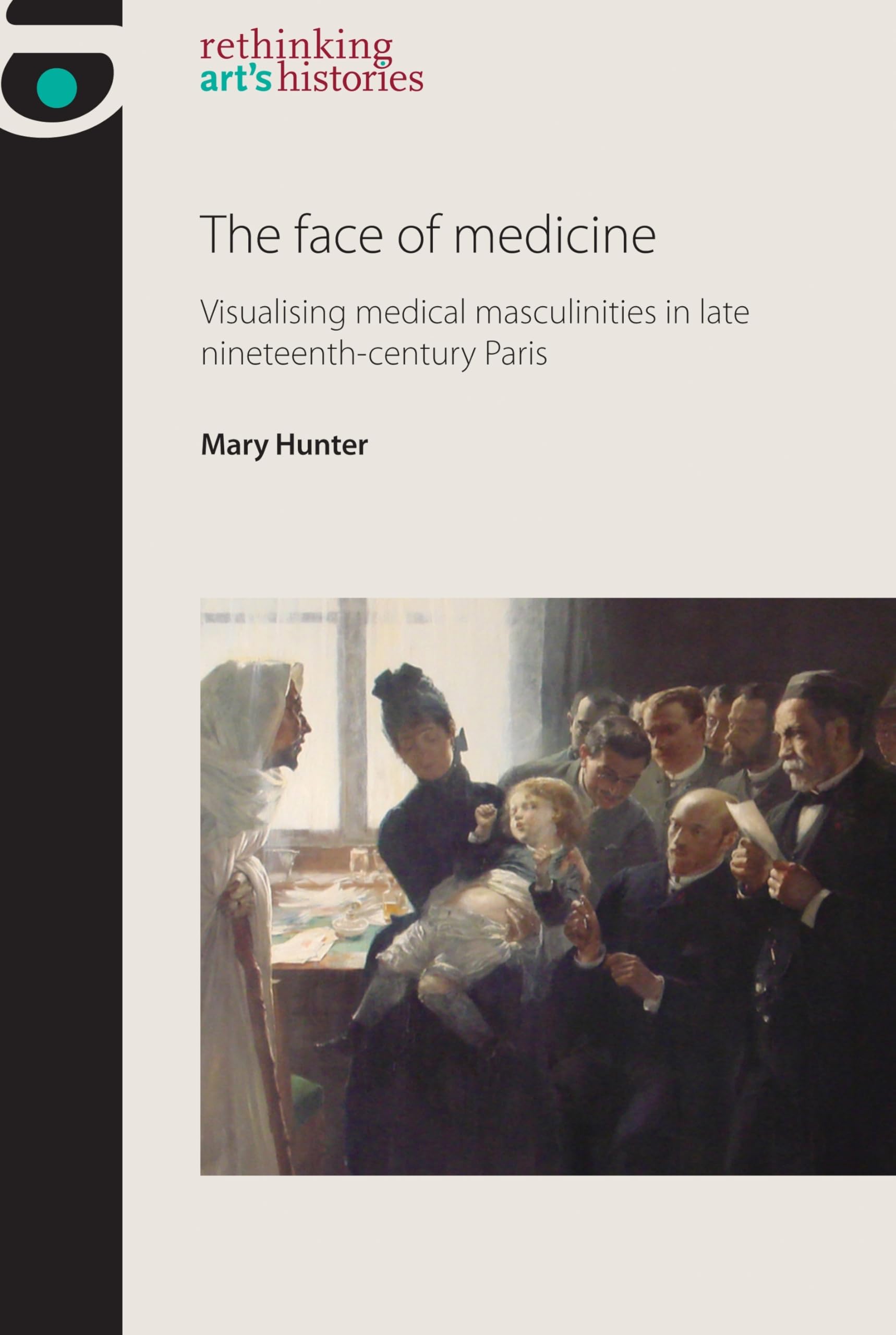 The Face of Medicine: Visualising Medical Masculinities in Late Nineteenth-Century Paris (Rethinking Art's Histories)