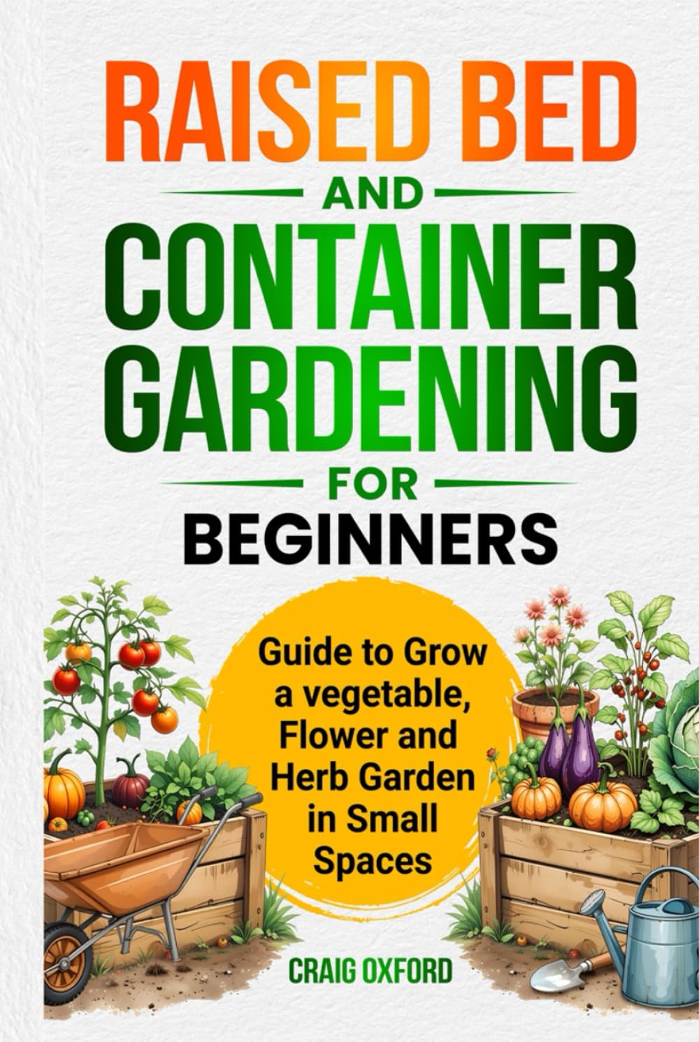 Raised Bed and Container Gardening for Beginners: Guide to Grow a Vegetable, Flower, and Herb Garden in Small Spaces