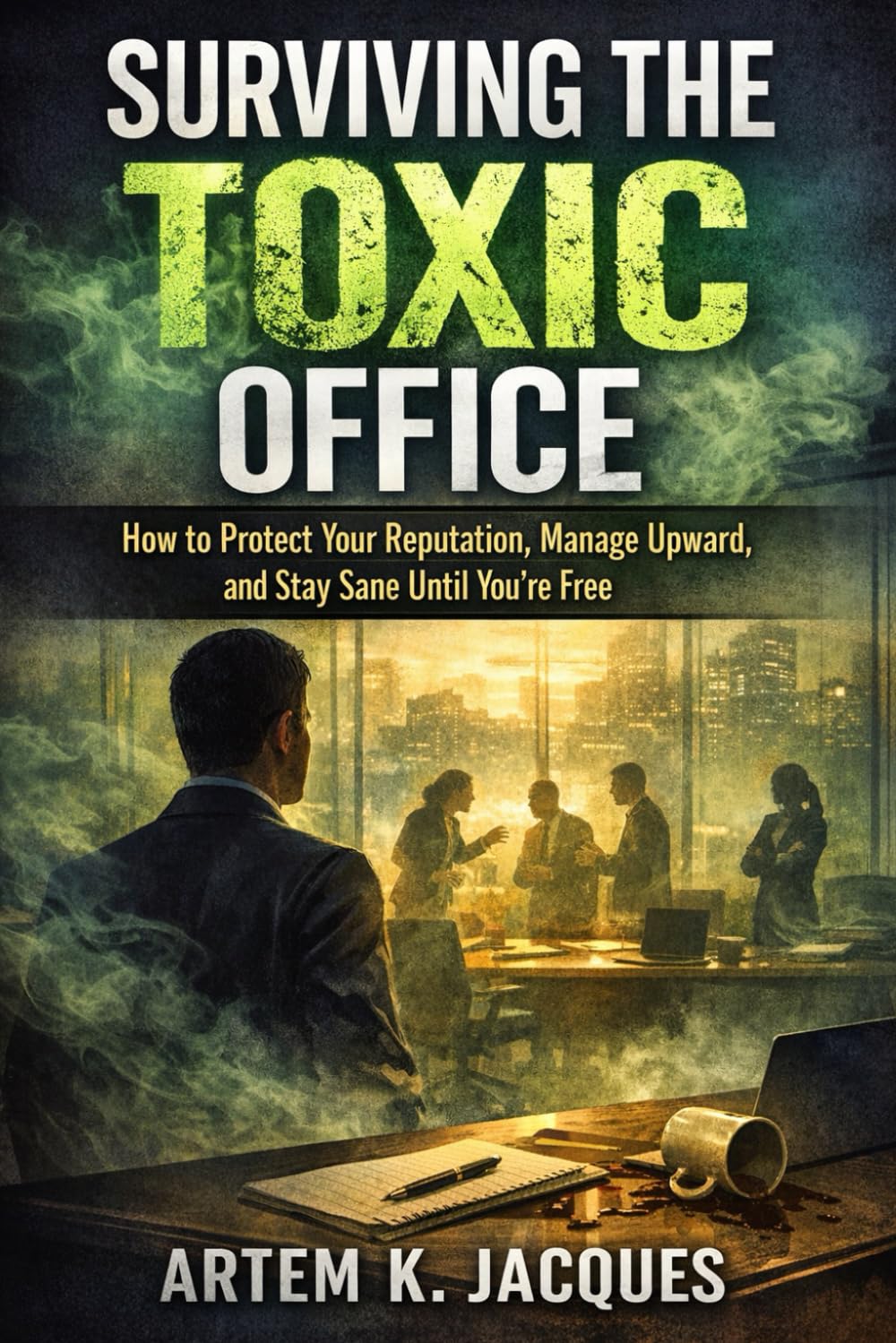 Surviving the Toxic Office: How to Protect Your Reputation, Manage Upward, and Stay Sane Until You’re Free