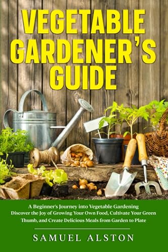 Vegetable Gardener's Guide: A Beginner's Journey into Vegetable Gardening | Discover the Joy of Growing Your Own Food, Cultivate Your Green Thumb, and Create Delicious Meals from Garden to Plate