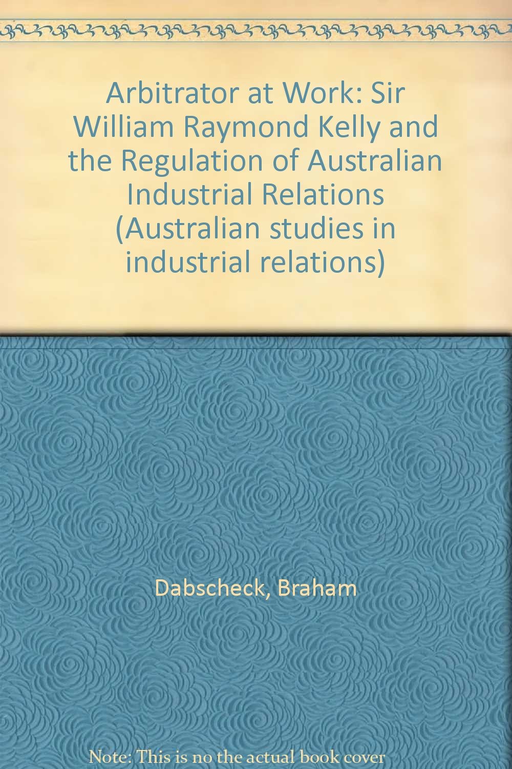 Arbitrator at Work: Sir William Raymond Kelly and the Regulation of Australian Industrial Relations (Australian studies in industrial relations)