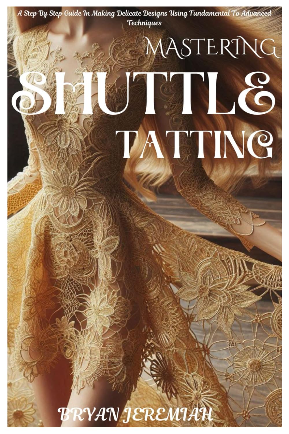 MASTERING SHUTTLE TATTING: A Step By Step Guide In Making Delicate Designs Using Fundamental To Advanced Techniques