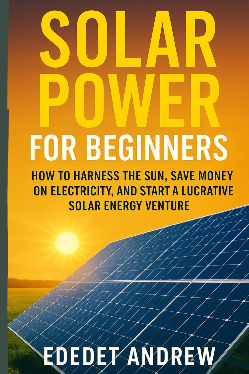 Solar Power for Beginners, The Ultimate Guide to DIY Installation: How to Harness the Sun, Save Money on Electricity, and Start a Lucrative Solar Energy Venture.