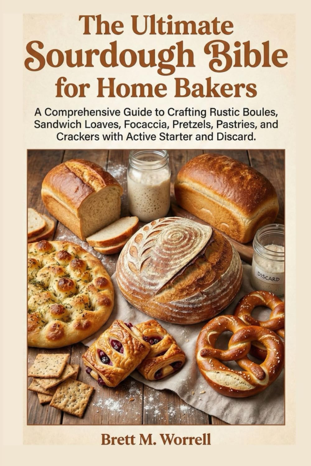 The Ultimate Sourdough Bible for Home Bakers.: A Comprehensive Guide to Crafting Rustic Boules, Sandwich Loaves, Focaccia, Pretzels, Pastries, and Crackers with Active Starter and Discard.