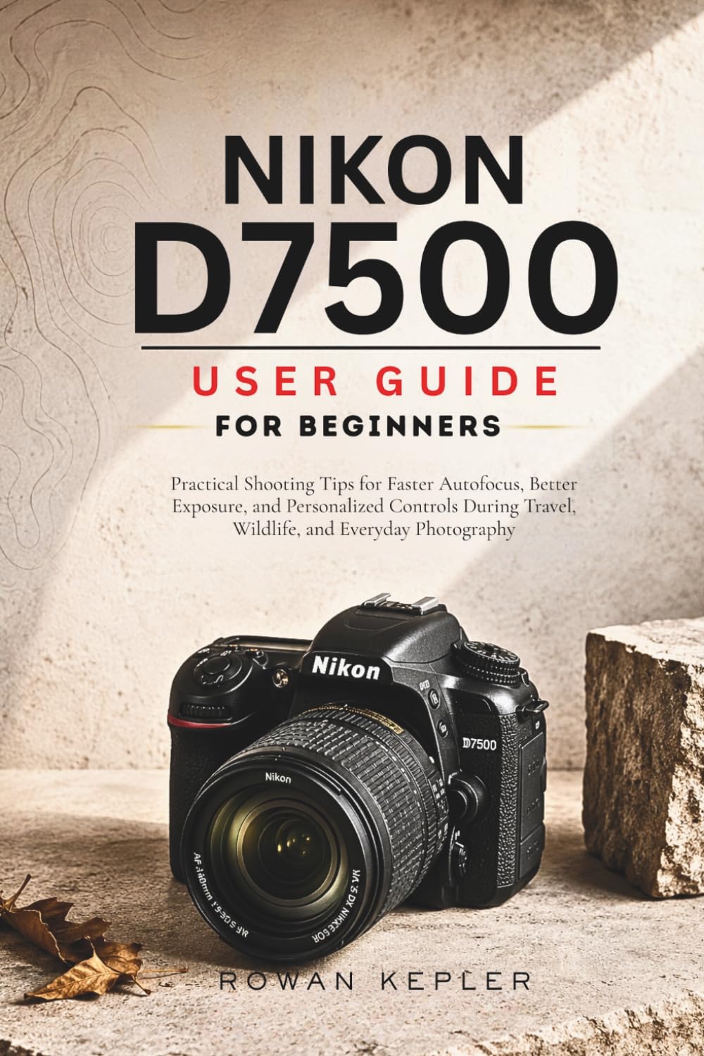 Nikon D7500 User Guide for Beginners: Practical Shooting Tips for Faster Autofocus, Better Exposure, and Personalized Controls During Travel, Wildlife, and Everyday Photography