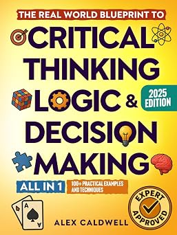 The Real-World Blueprint to Critical Thinking, Logic & Decision Making all-in-1 100+ Modern Examples & Strategies to Sharpen Your Thinking, Outsmart Bias, and Make Smarter Decisions
