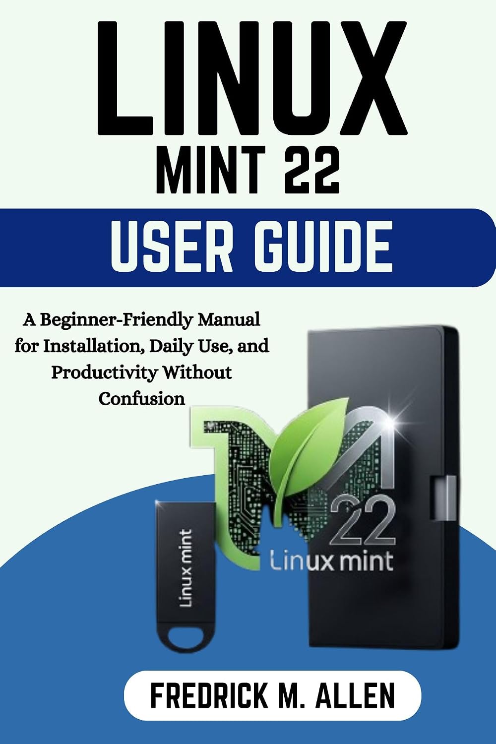 LINUX MINT 22 USER GUIDE: A Beginner-Friendly Manual for Installation, Daily Use, and Productivity Without Confusion