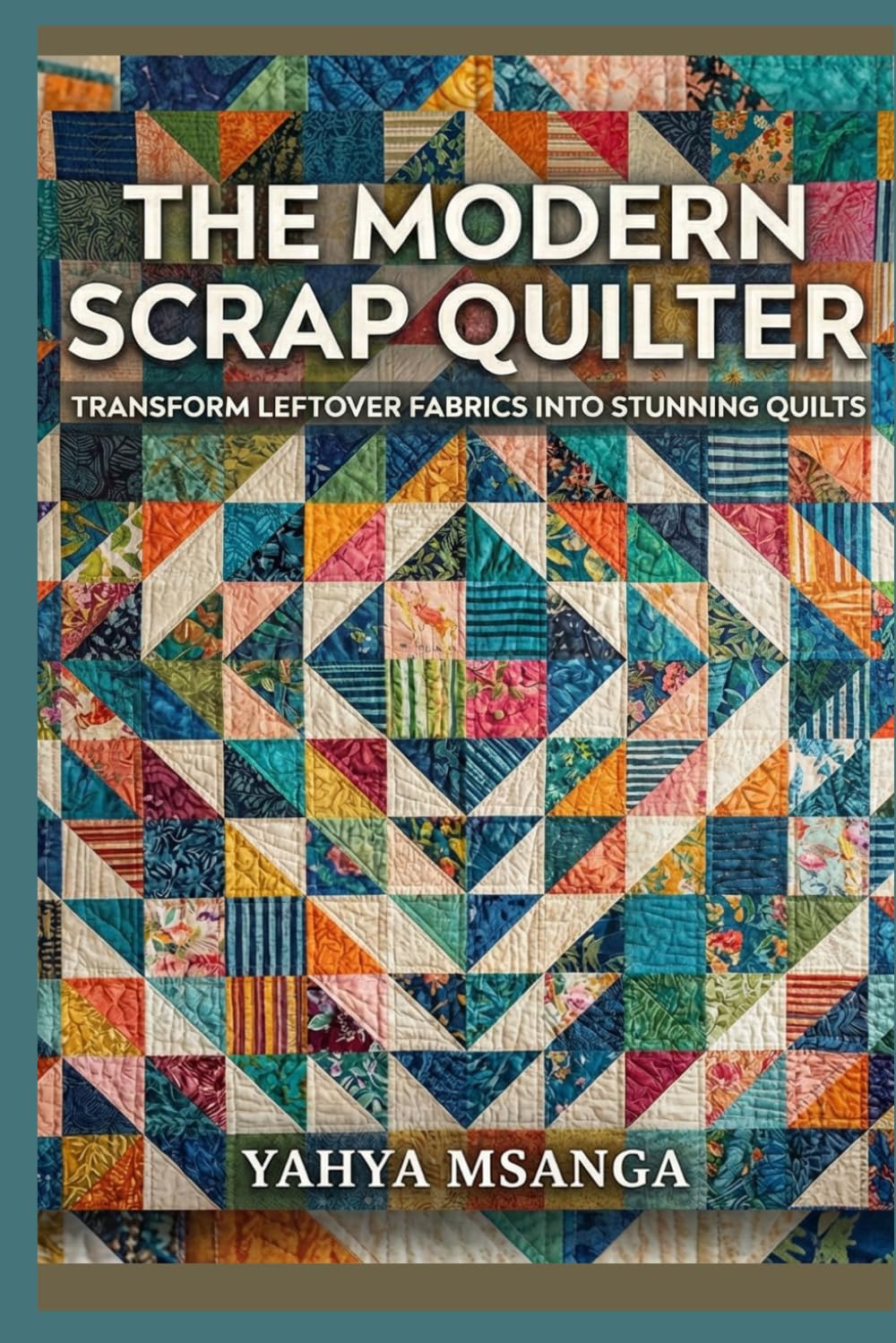 The Modern Scrap Quilter: Transform Leftover Fabrics into Stunning Quilts