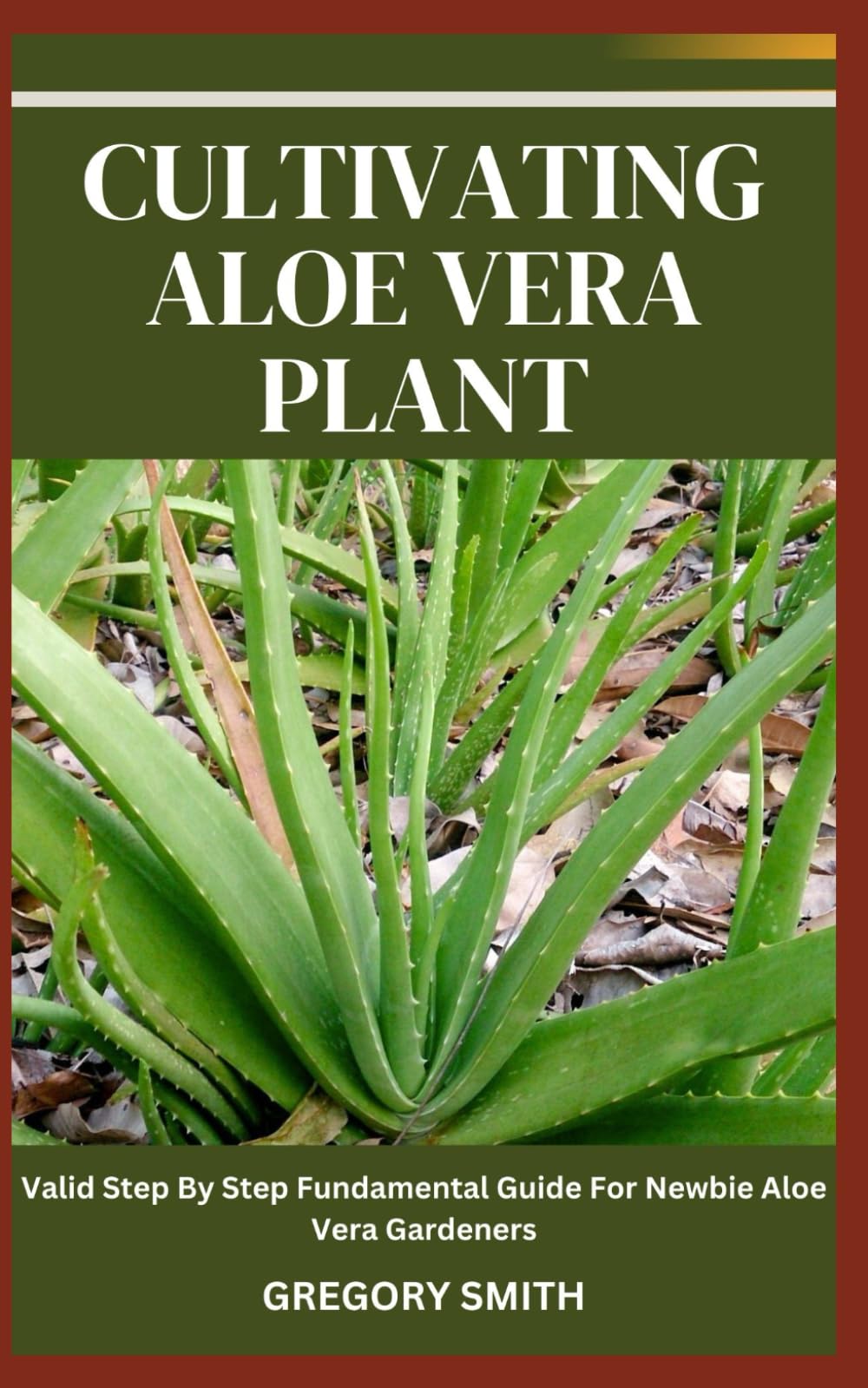 CULTIVATING ALOE VERA PLANT: Valid Step By Step Fundamental Guide For Newbie Aloe Vera Gardeners