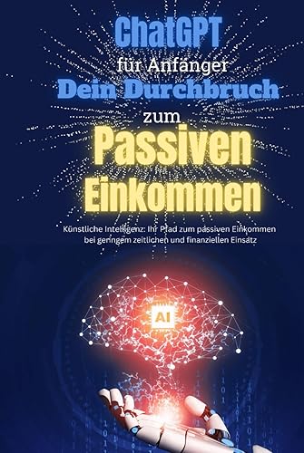 ChatGPT für Anfänger - Dein Durchbruch zum Passiven Einkommen: Künstliche Intelligenz: Ihr Pfad zum passiven Einkommen bei geringem zeitlichen und finanziellen Einsatz