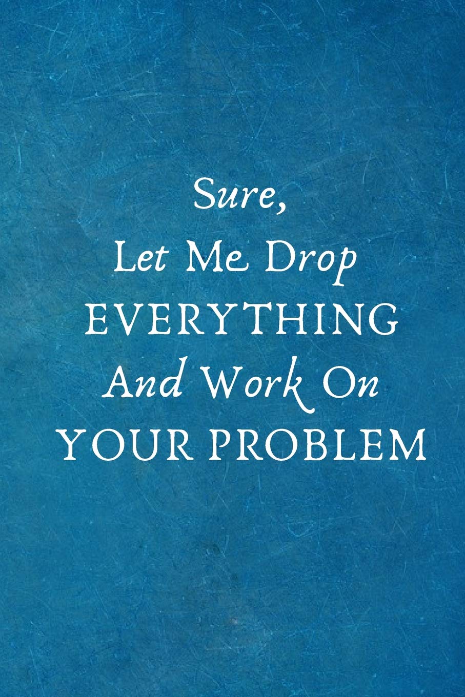 Sure, Let Me Drop EVERYTHING And Work On YOUR PROBLEM: Funny Gifts for Employees, Coworker Team .- Lined Blank Notebook Journal