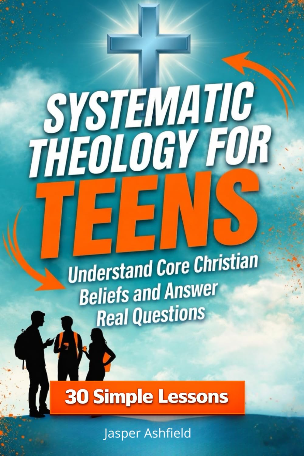 Systematic Theology for Teens: 30 Simple Lessons to Understand Core Christian Beliefs and Answer Real Questions (Christian Teens)