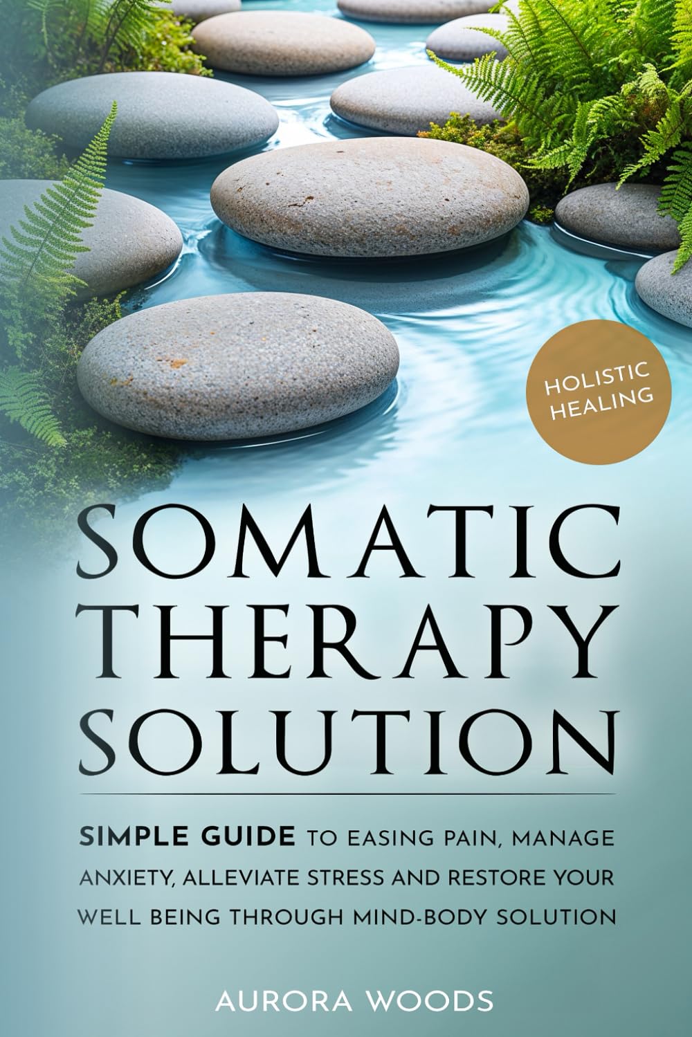 Somatic Therapy Solutions: Simple Guide to Easing Pain, Manage Anxiety, Alleviate Stress and Restore Your Well Being Through Mind-Body Solutions