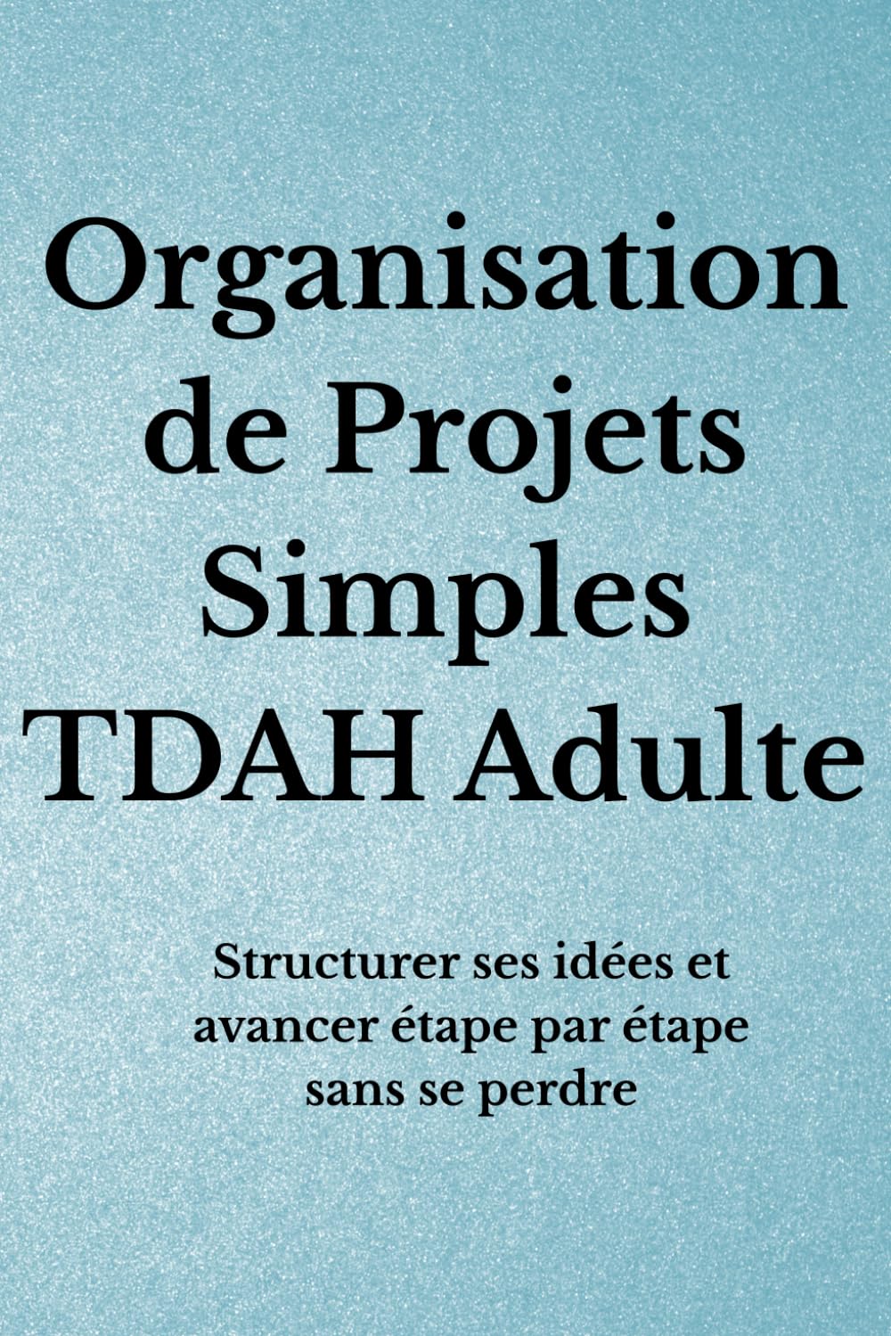 Organisation de Projets Simples TDAH Adulte: Structurer ses idées et avancer étape par étape sans se perdre