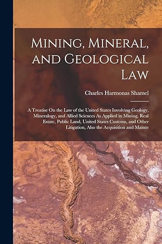 Mining, Mineral, and Geological Law: A Treatise On the Law of the United States Involving Geology, Mineralogy, and Allied Sciences As Applied in ... Litigation, Also the Acquisition and Mainte