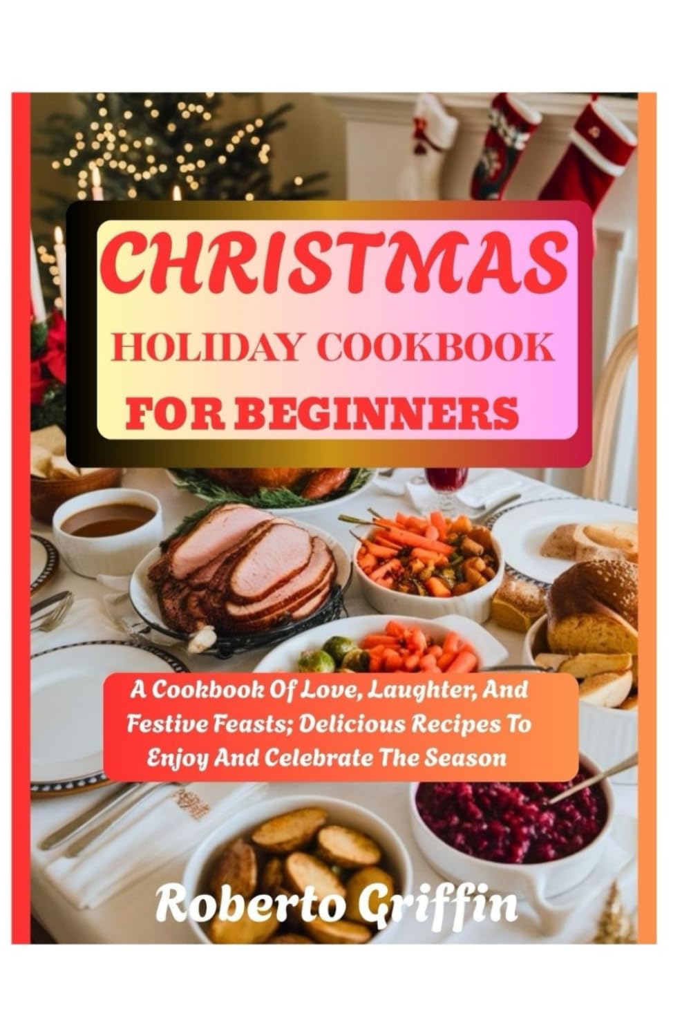 Christmas Holiday Cookbook For Beginners: A Cookbook Of Love, Laughter, And Festive Feasts: Delicious Recipes To Enjoy And Celebrate The Season