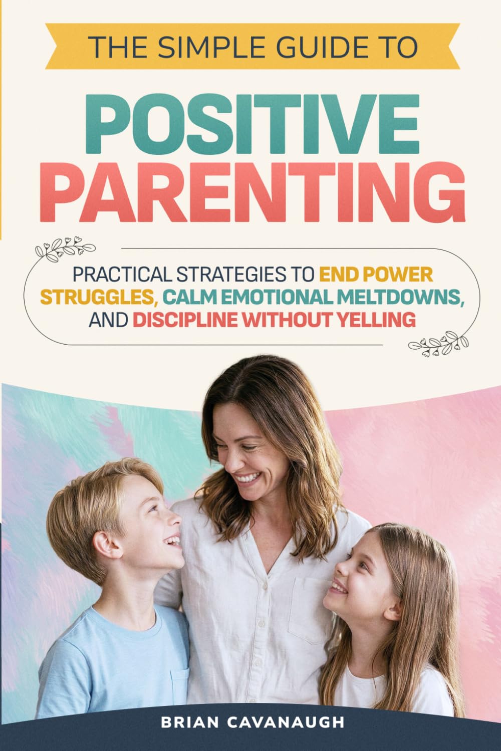 The Simple Guide to Positive Parenting: Practical Strategies to End Power Struggles, Calm Emotional Meltdowns, and Discipline Without Yelling