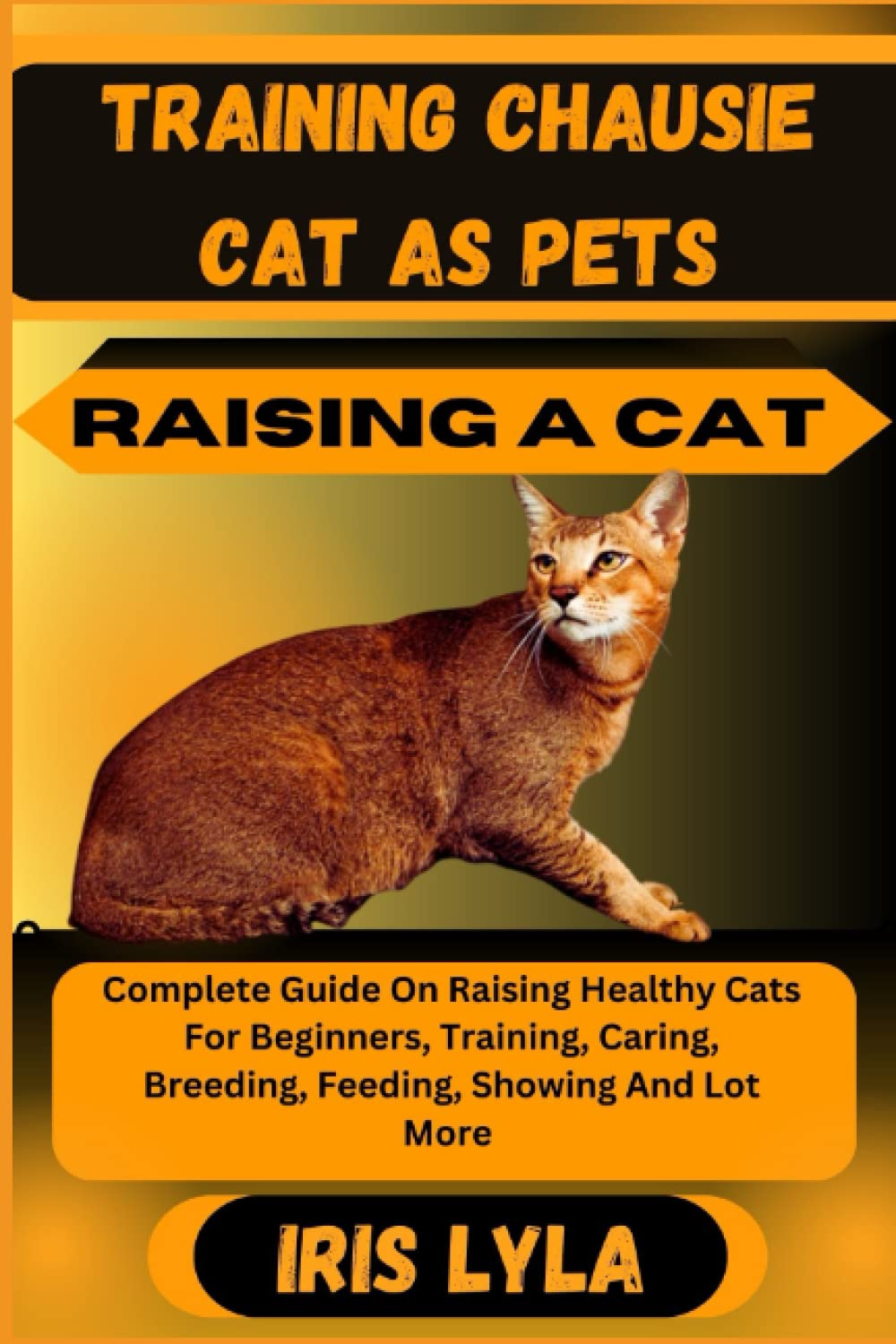 TRAINING CHAUSIE CAT AS PETS RAISING A CAT: Complete Guide On Raising Healthy Cats For Beginners, Training, Caring, Breeding, Feeding, Showing And Lot More