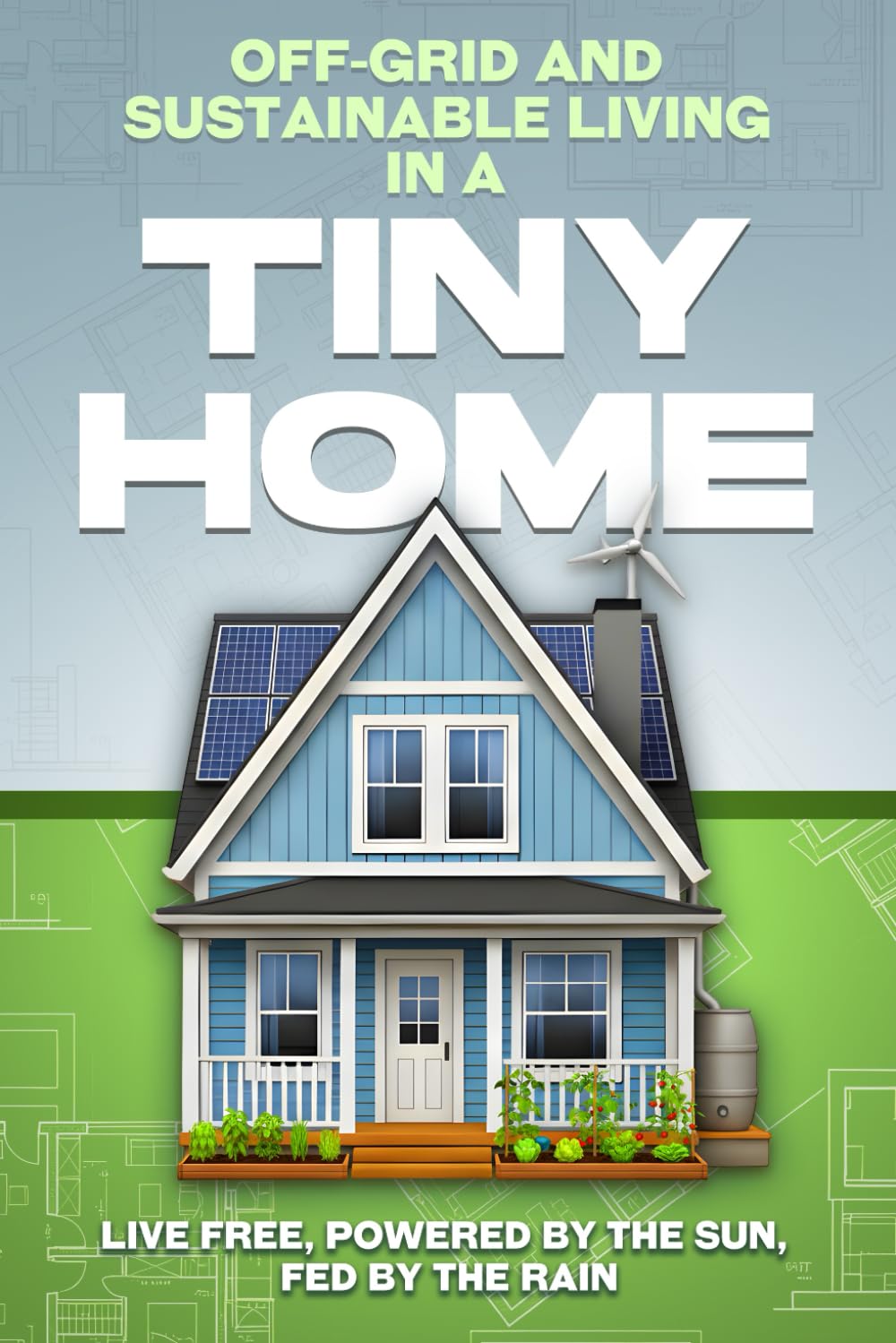 Off-Grid and Sustainable Living in a Tiny Home: Live Free, Powered by the Sun, Fed by the Rain