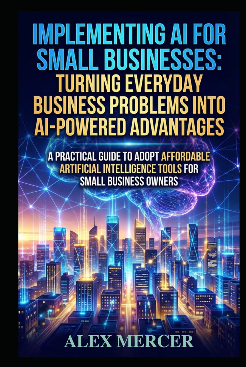 Implementing AI for Small Businesses: Turning Everyday Business Problems into AI-Powered Advantages: A Practical Guide to Adopt Affordable Artificial Intelligence Tools for Small Business Owners