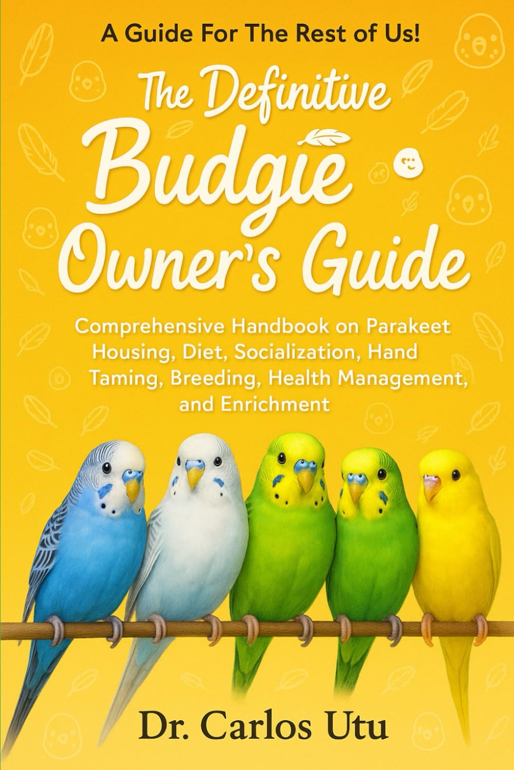 The Definitive Budgie Owner’s Guide: Comprehensive Handbook on Parakeet Housing, Diet, Socialization, Hand Taming, Breeding, Health Management, and Enrichment