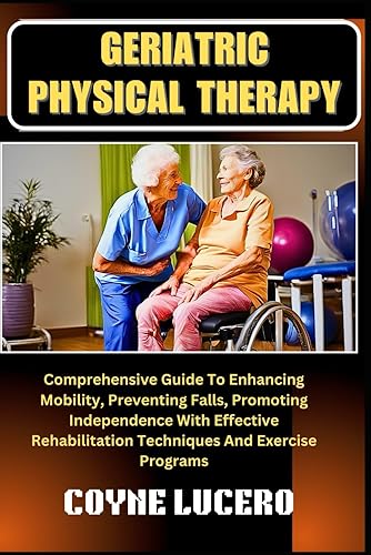 GERIATRIC PHYSICAL THERAPY: Comprehensive Guide To Enhancing Mobility, Preventing Falls, Promoting Independence With Effective Rehabilitation Techniques And Exercise Programs