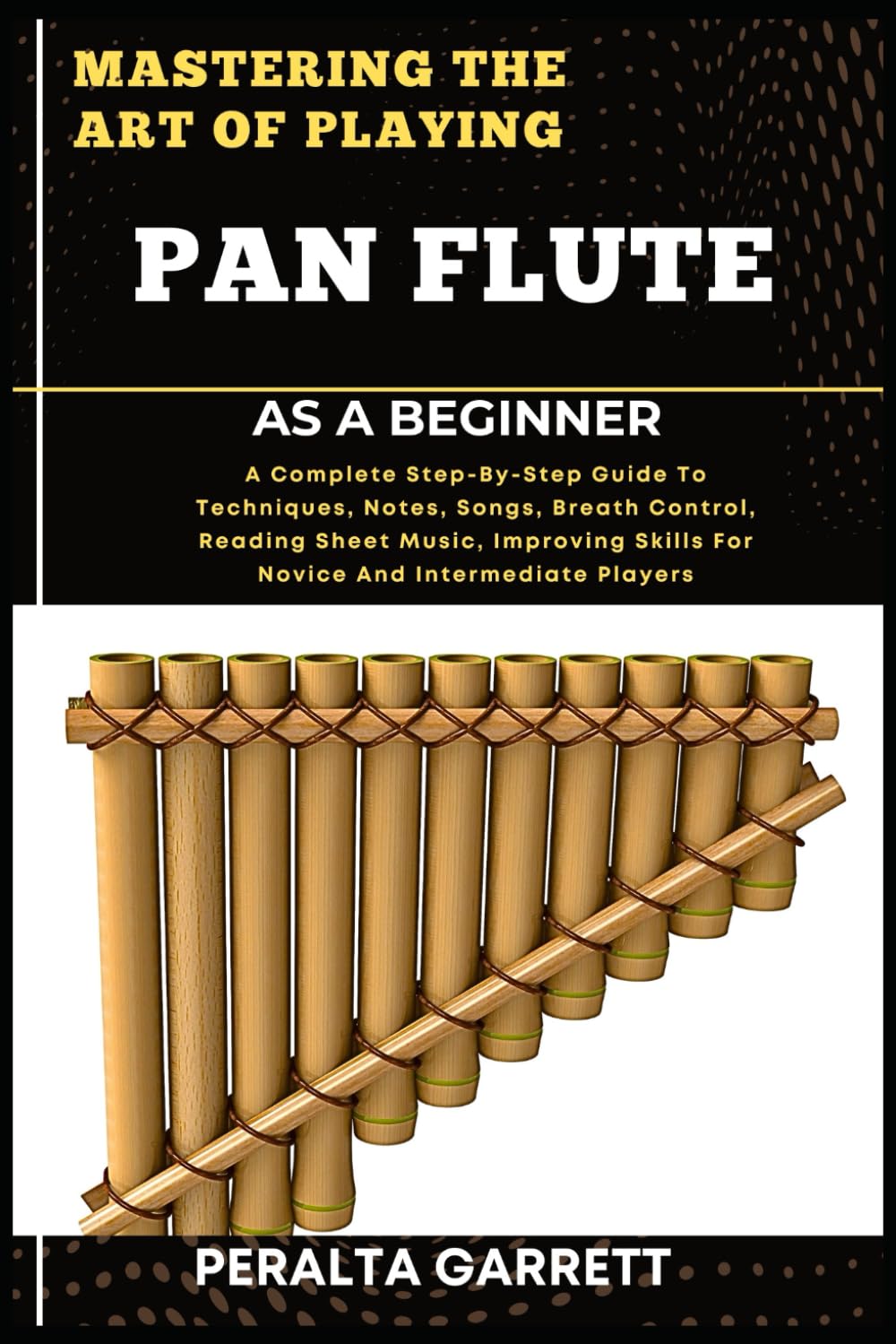MASTERING THE ART OF PLAYING PAN FLUTE AS A BEGINNER: A Complete Step-By-Step Guide To Techniques, Notes, Songs, Breath Control, Reading Sheet Music, ... Skills For Novice And Intermediate Players