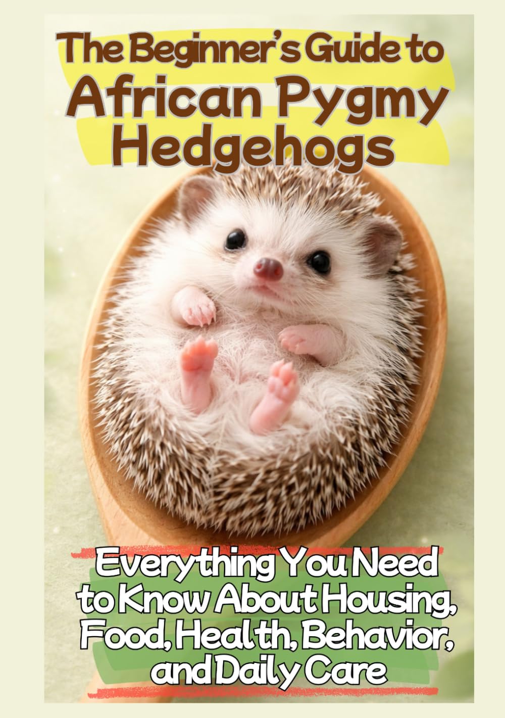The Beginner’s Guide to African Pygmy Hedgehogs: Everything You Need to Know About Housing, Food, Health, Behavior, and Daily Care