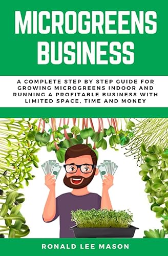MICROGREENS BUSINESS: A COMPLETE STEP BY STEP GUIDE FOR GROWING MICROGREENS INDOOR AND RUNNING A PROFITABLE BUSINESS WITH LIMITED SPACE, TIME AND MONEY