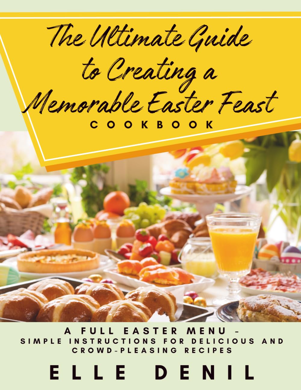 The Ultimate Guide to Creating a Memorable Easter Feast Cookbook: A Full Easter Menu - Simple Instructions for Delicious and Crowd-Pleasing Recipes