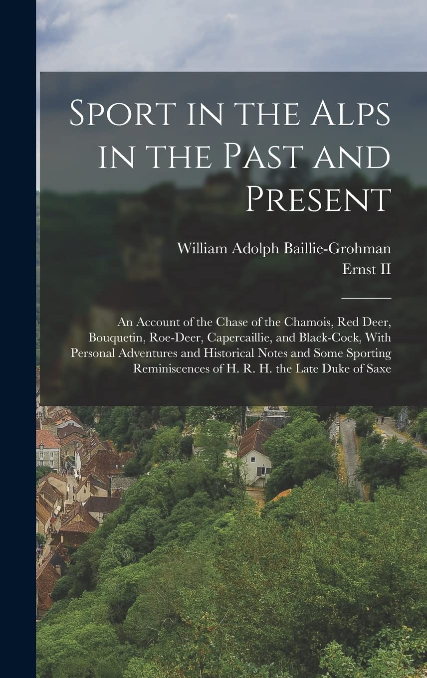 Sport in the Alps in the Past and Present: An Account of the Chase of the Chamois, Red Deer, Bouquetin, Roe-Deer, Capercaillie, and Black-Cock, With ... of H. R. H. the Late Duke of Saxe