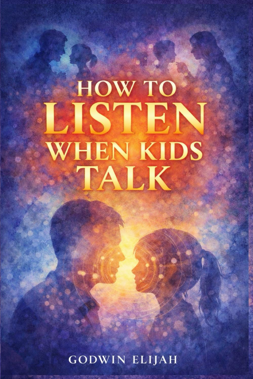 How to Listen When Kids Talk: A Guide to Building Connection, Trust, and Emotional Intelligence Through Every Stage of Childhood
