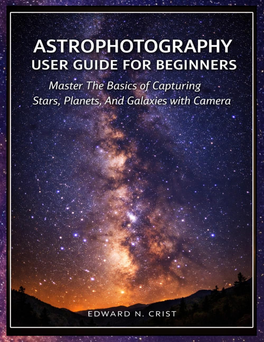 ASTROPHOTOGRAPHY USER GUIDE FOR BEGINNERS: Master The Basics of Capturing Stars, Planets, And Galaxies with Your Camera: 3 (Edward N. Crist User Guide)