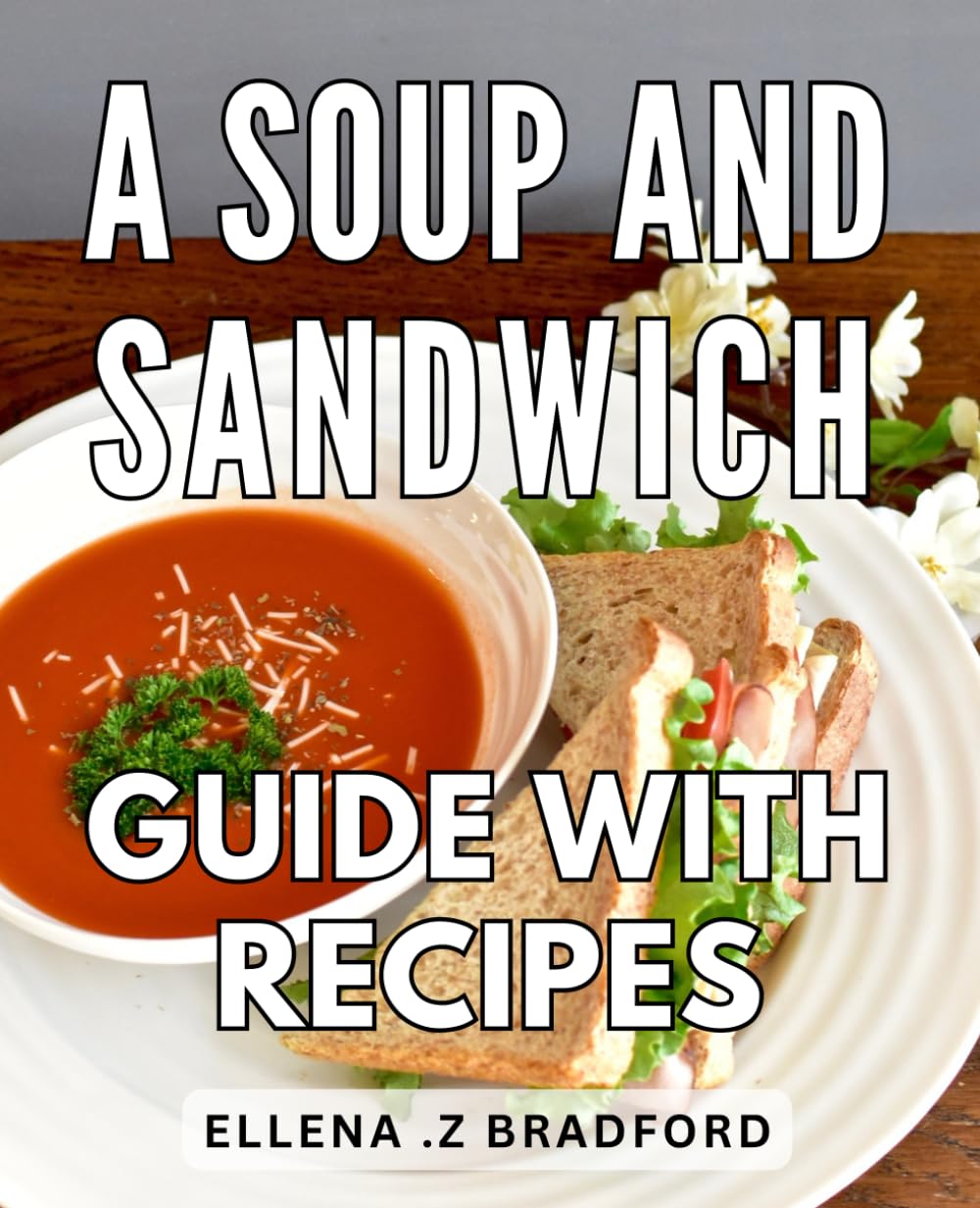 A Soup And Sandwich Guide With Recipes: Delicious Pairings for Savory Soups and Delectable Sandwiches - A Mouthwatering Culinary Journey