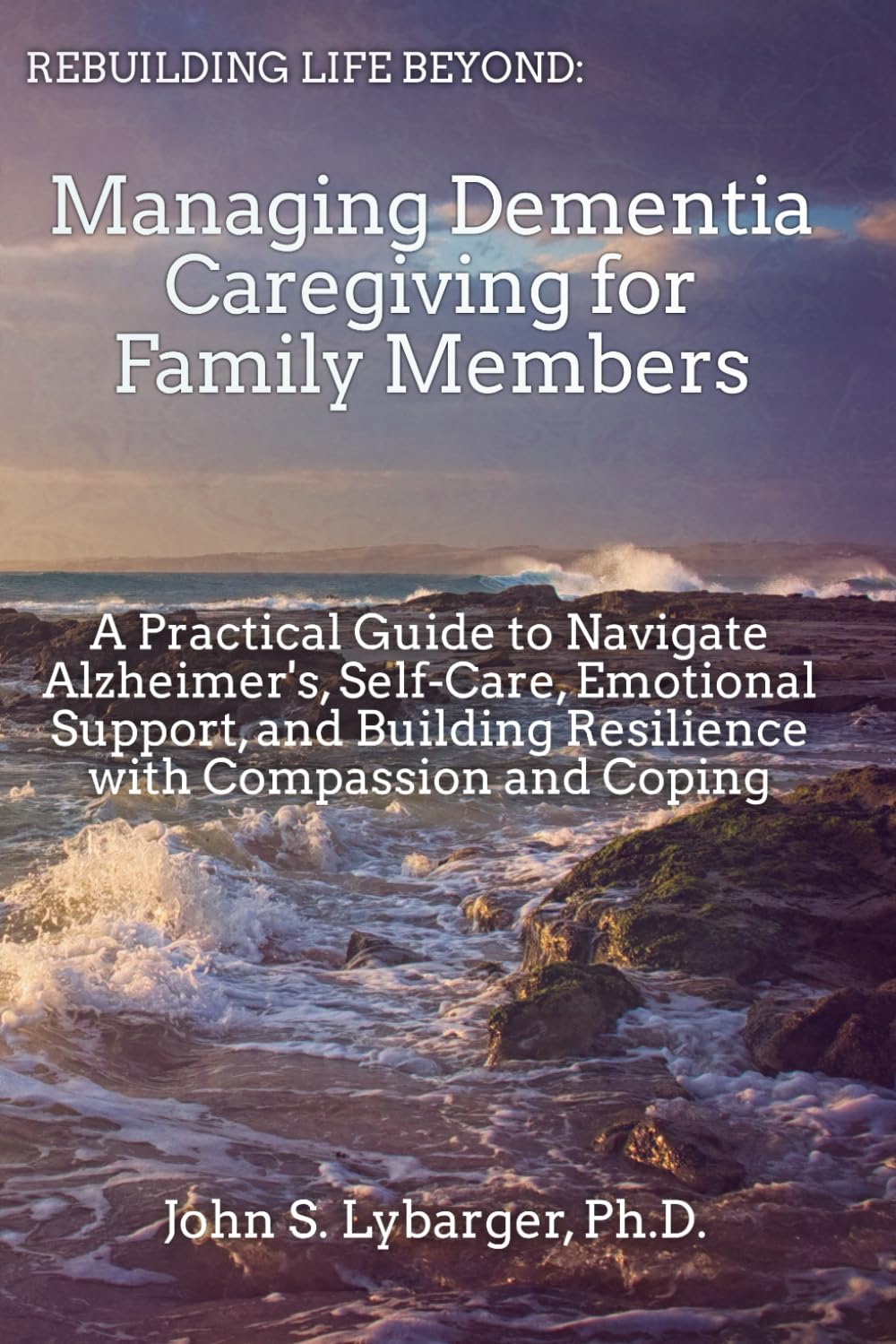 Rebuilding Life Beyond: Managing Dementia Caregiving For Family Members: A Practical Guide to Navigate Alzheimer's, Self-Care, Emotional Support, and Buidling Resilience with Compassion and Coping