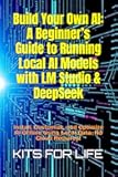 Build Your Own AI: A Beginner’s Guide to Running Local AI Models with LM Studio & DeepSeek: Install, Customize, and Optimize AI Offline Using Local Data—No Cloud Required!