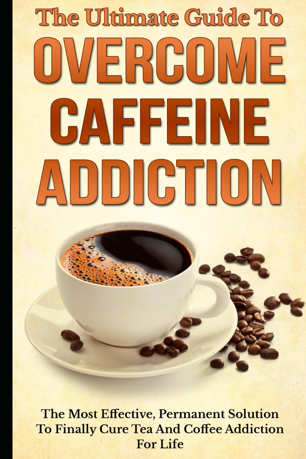The Ultimate Guide To Overcome Caffeine Addiction: The Most Effective, Permanent Solution To Finally Cure Tea And Coffee Addiction For Life