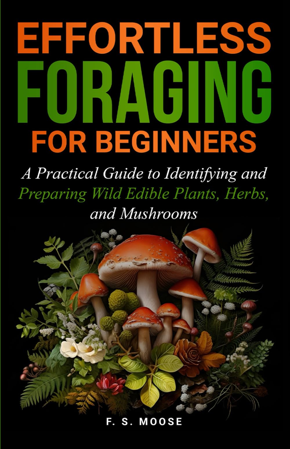 Effortless Foraging for Beginners: A Practical Guide to Identifying and Preparing Wild Edible Plants, Herbs, and Mushrooms