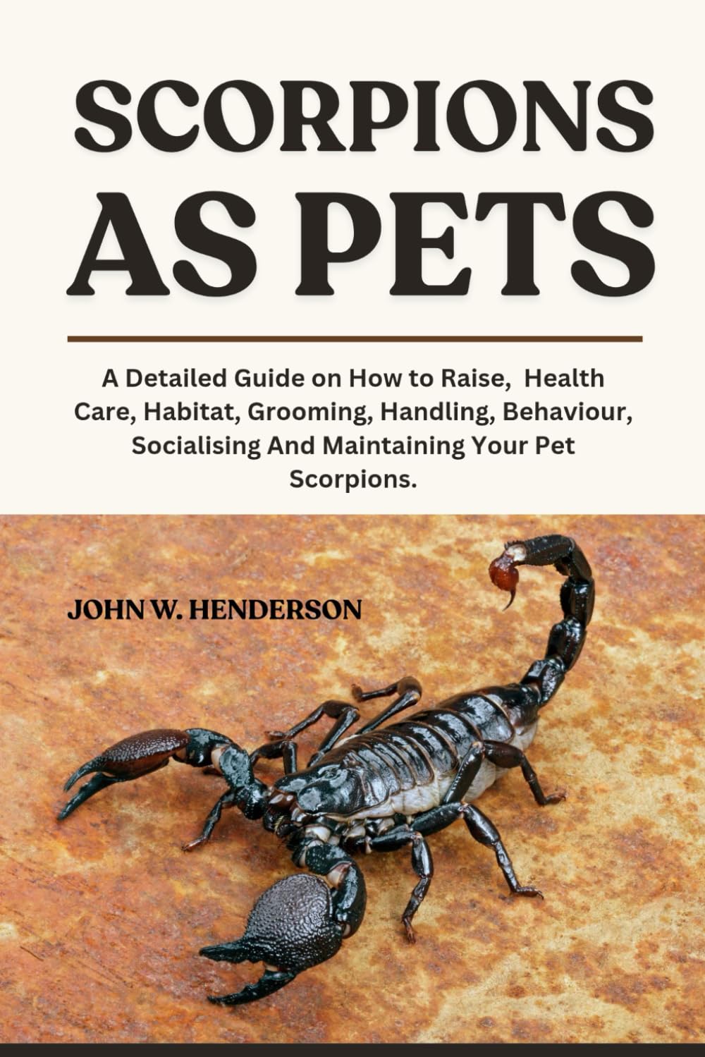 SCORPIONS AS PETS: A Detailed Guide on How to Raise, Health Care, Habitat, Grooming, Handling, Behaviour, Socialising And Maintaining Your Pet Scorpions.