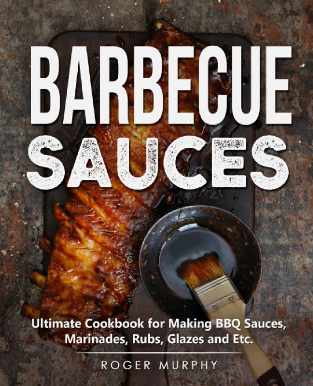 Barbecue Sauces: Ultimate Cookbook for Making BBQ Sauces, Marinades, Rubs, Glazes and Etc.