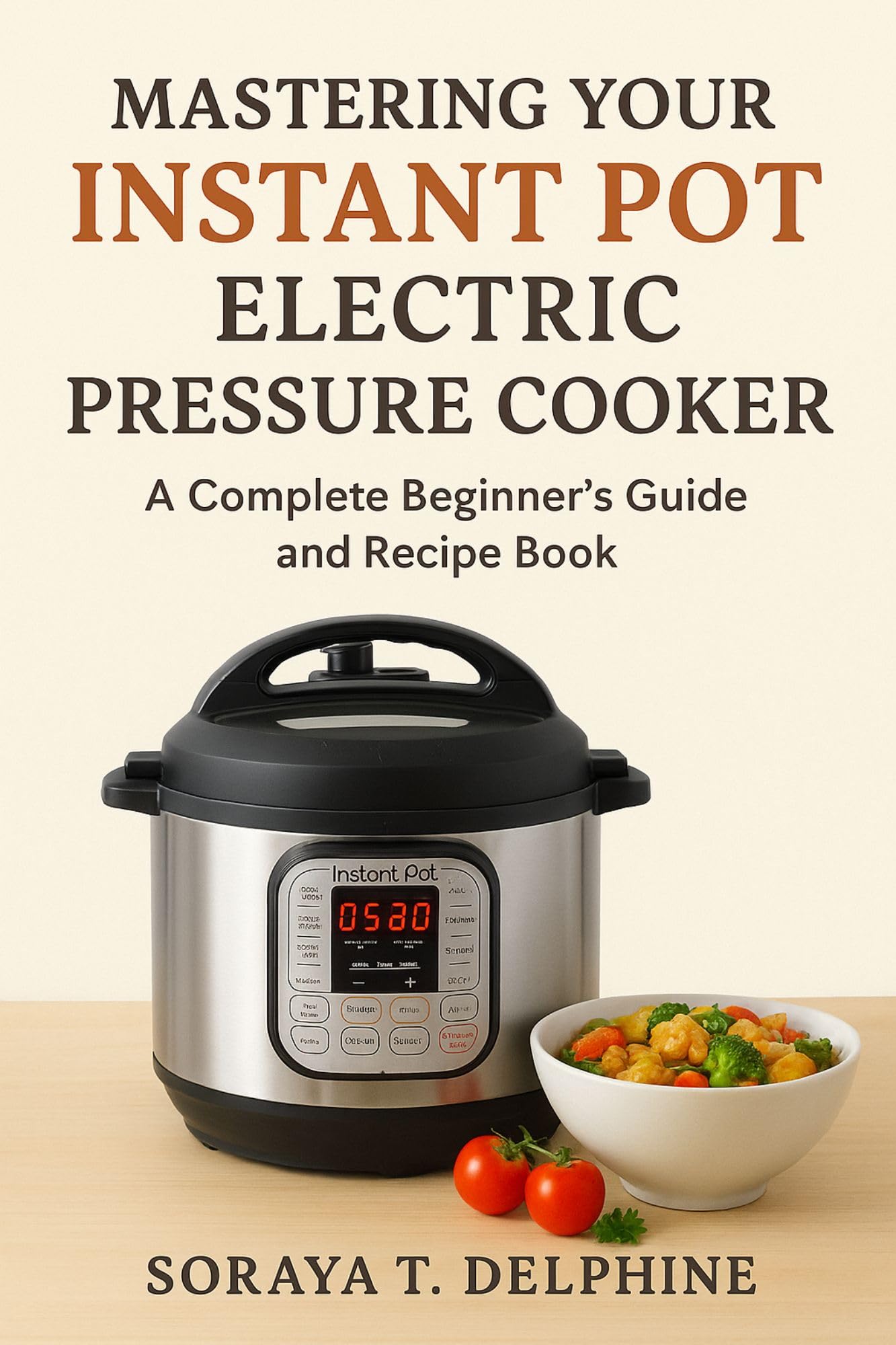 MASTERING YOUR INSTANT POT ELECTRIC PRESSURE COOKER: A Complete Beginner’s Companion and Recipe Guide