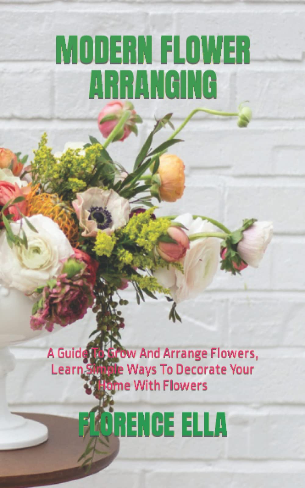 MODERN FLOWER ARRANGING: A Guide To Grow And Arrange Flowers, Learn Simple Ways To Decorate Your Home With Flowers