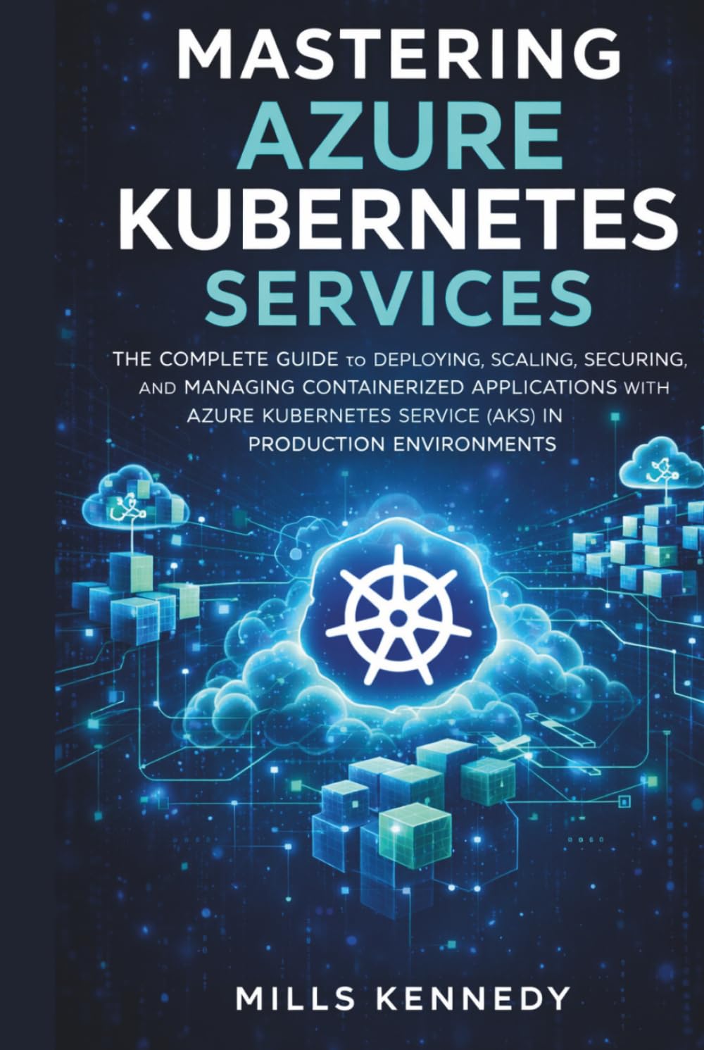 MASTERING AZURE KUBERNETES SERVICES: THE COMPLETE GUIDE TO DEPLOYING, SCALING, SECURING, AND MANAGING CONTAINERIZED APPLICATIONS WITH AZURE SERVICE