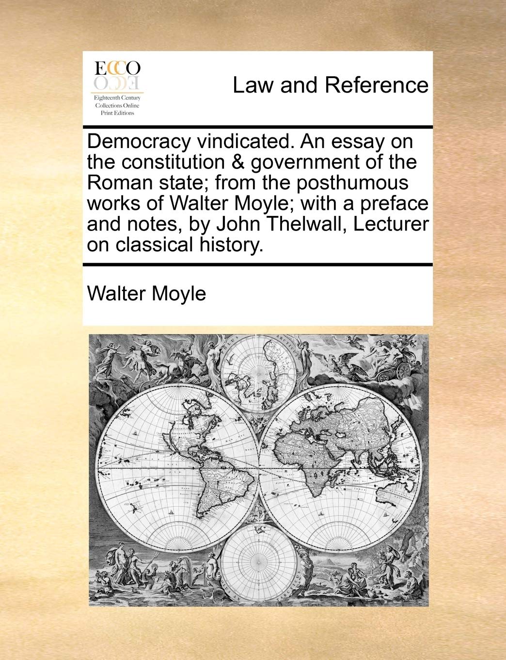 Democracy Vindicated. an Essay on the Constitution & Government of the Roman State; From the Posthumous Works of Walter Moyle; With a Preface and ... John Thelwall, Lecturer on Classical History.
