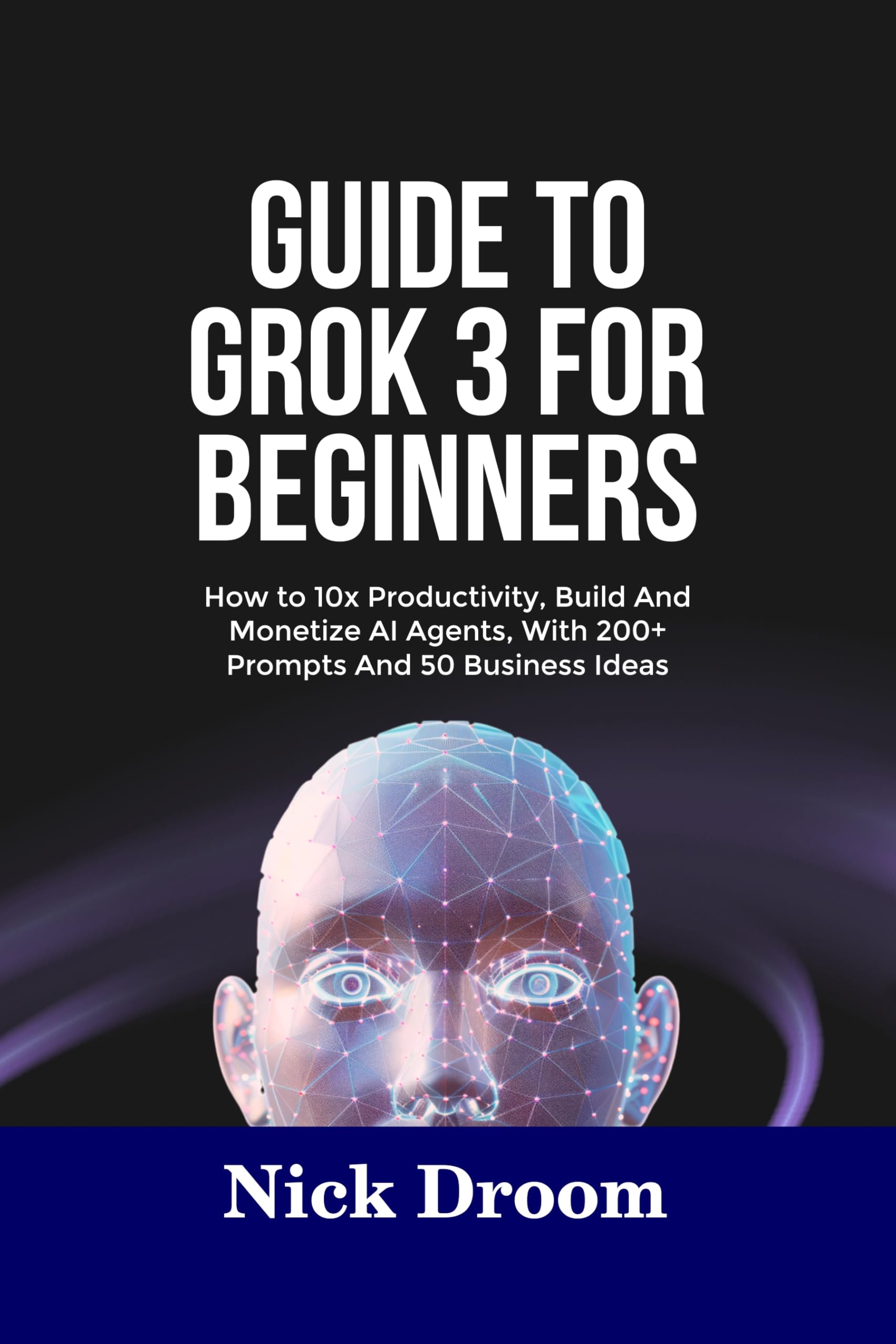 GUIDE TO GROK 3 FOR BEGINNERS: How to 10x Productivity, Build And Monetize AI Agents, With 200+ Prompts And 50 Business Ideas