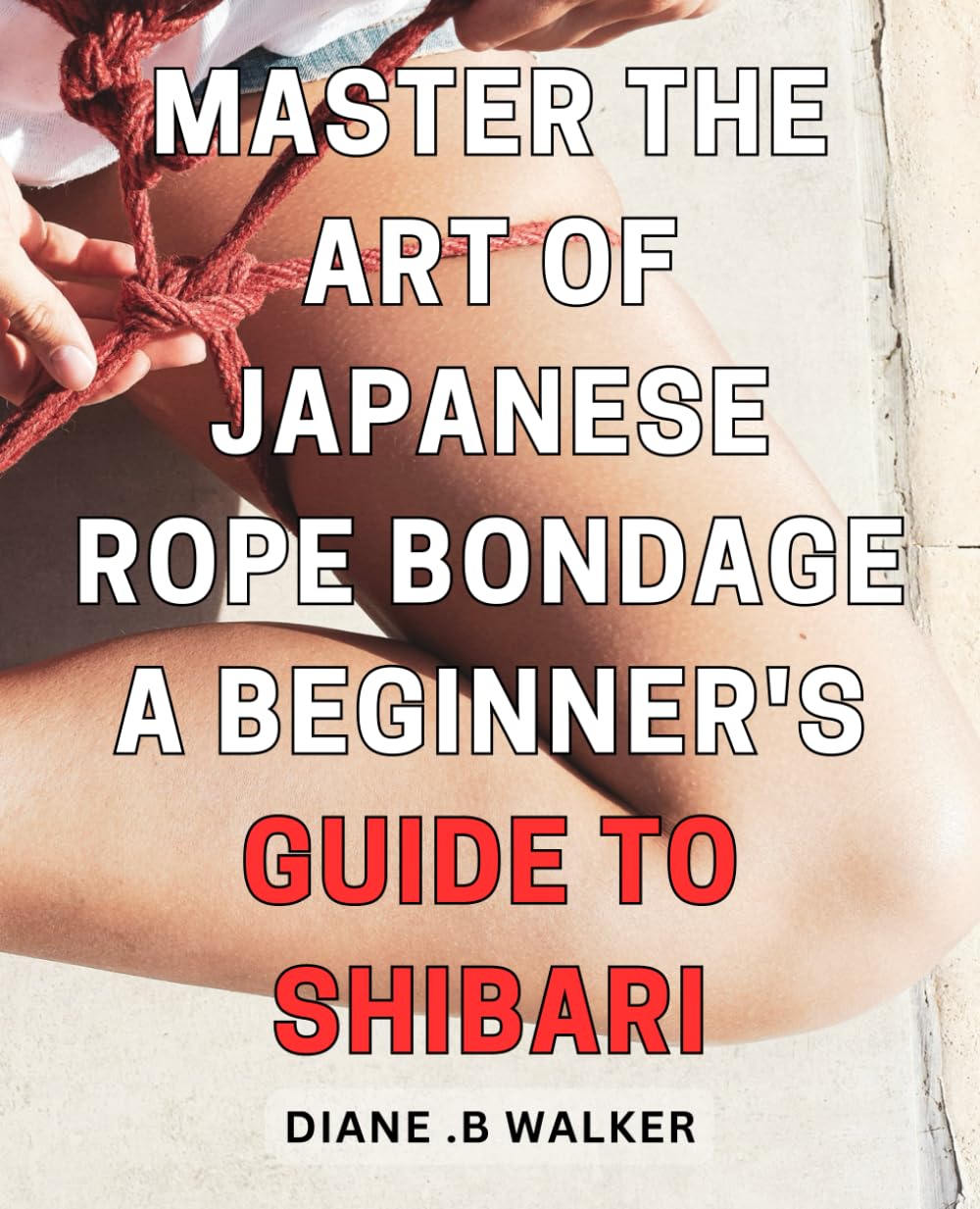 Master the Art of Japanese Rope Bondage: A Beginner's Guide to Shibari: A Complete Step-by-Step for Erotic Mastery.