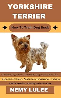 YORKSHIRE TERRIER How To Train Dog Book : Complete Dog Owners Care Book / Dog Training Books for Beginners on History, Appearance, Temperament, Feeding, Health, Exercise, breeding and much more