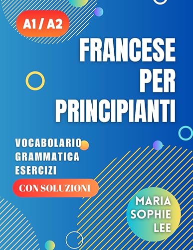 Francese Per Principianti Livelli A1 e A2: Una guida completa per padroneggiare il francese per principianti con lezioni facili da seguire, esercizi ... dettagliate e molto altro da scoprire