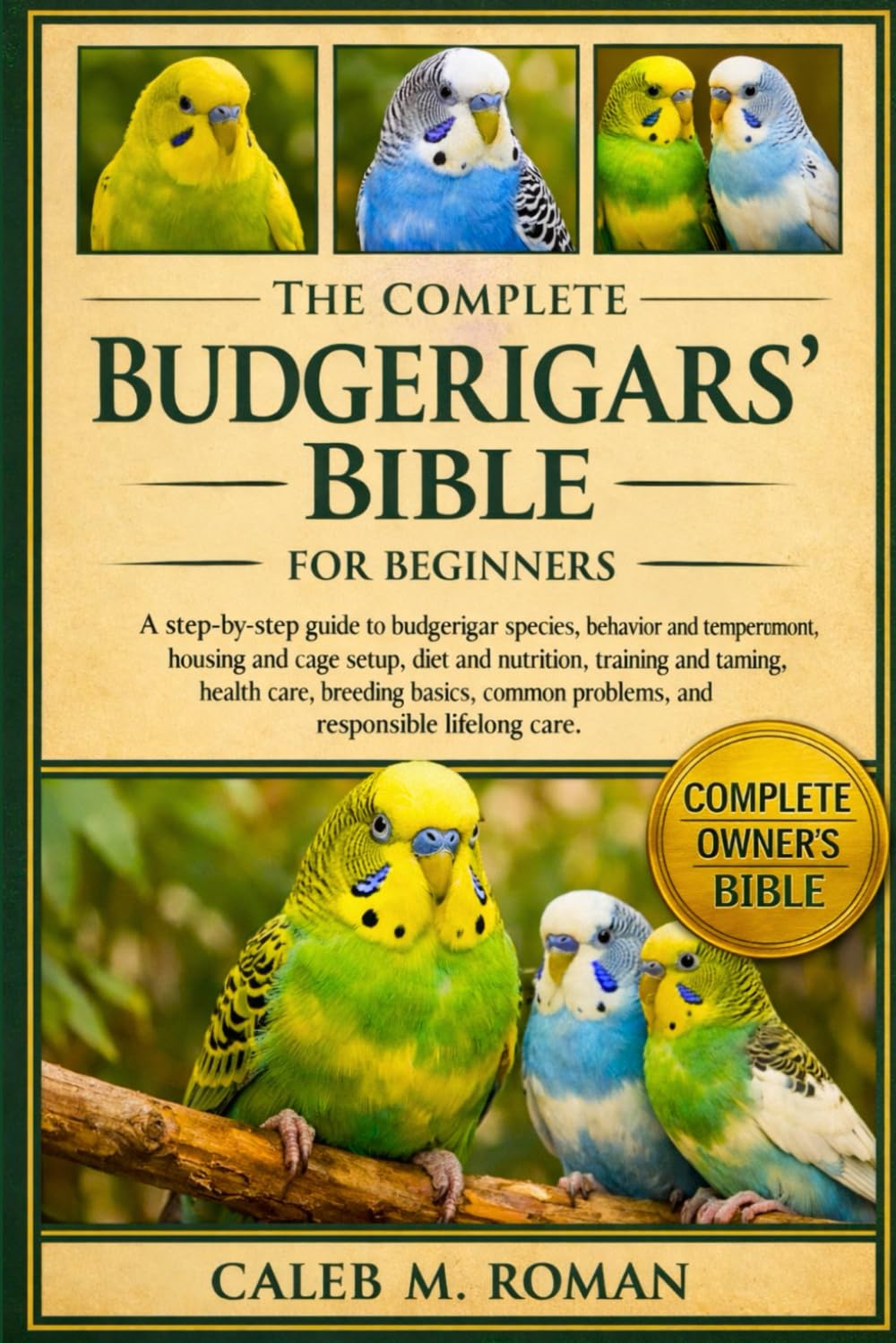 THE COMPLETE BUDGERIGARS’ BIBLE FOR BEGINNERS: A Step-by-Step Guide to Budgerigar Species, Behavior and Temperament, Housing.....Health Care, Breeding ... Problems, and Responsible Lifelong Care