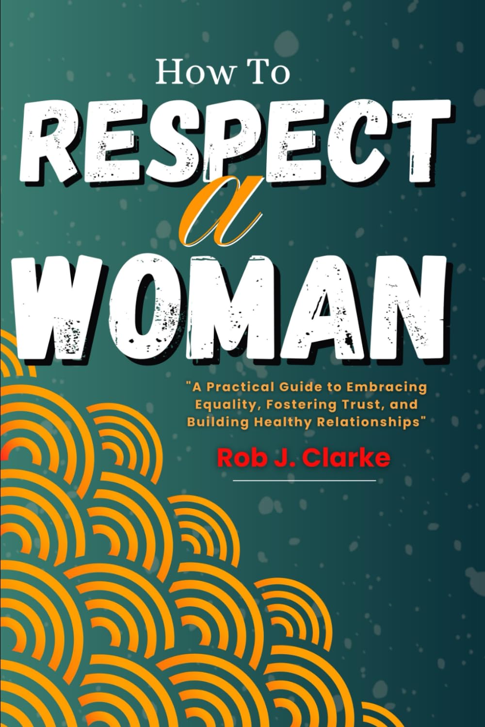 How To Respect A Woman: A Practical Guide to Embracing Equality, Fostering Trust, and Building Healthy Relationships.